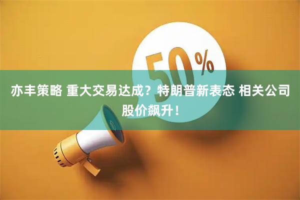 亦丰策略 重大交易达成？特朗普新表态 相关公司股价飙升！