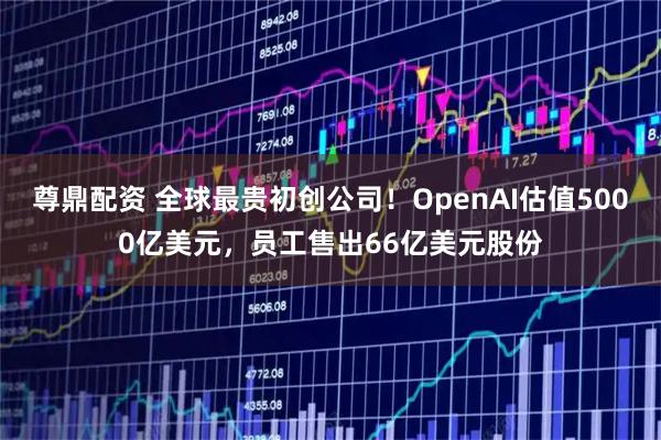 尊鼎配资 全球最贵初创公司！OpenAI估值5000亿美元，员工售出66亿美元股份