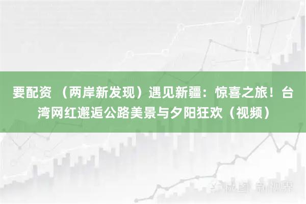 要配资 （两岸新发现）遇见新疆：惊喜之旅！台湾网红邂逅公路美景与夕阳狂欢（视频）