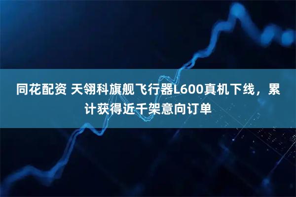 同花配资 天翎科旗舰飞行器L600真机下线，累计获得近千架意向订单