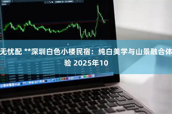 无忧配 **深圳白色小楼民宿：纯白美学与山景融合体验 2025年10