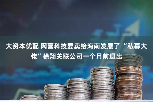 大资本优配 网营科技要卖给海南发展了 “私募大佬”徐翔关联公司一个月前退出
