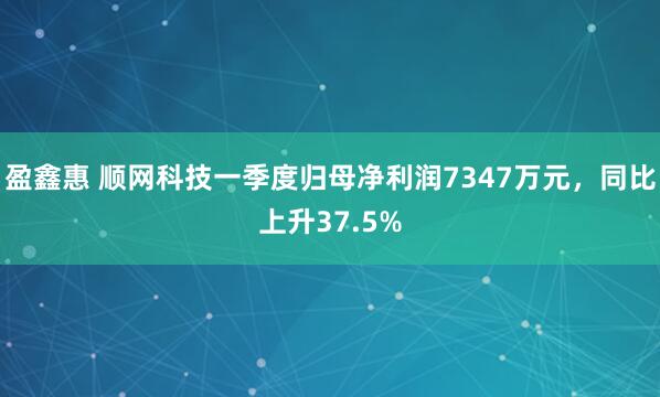 盈鑫惠 顺网科技一季度归母净利润7347万元，同比上升37.5%