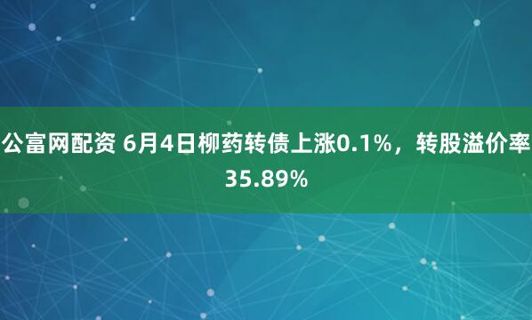 公富网配资 6月4日柳药转债上涨0.1%，转股溢价率35.89%