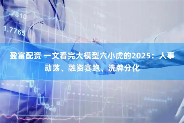 盈富配资 一文看完大模型六小虎的2025：人事动荡、融资赛跑、洗牌分化