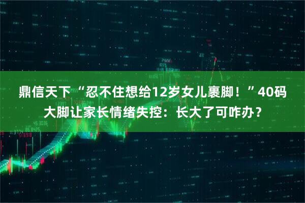 鼎信天下 “忍不住想给12岁女儿裹脚！”40码大脚让家长情绪失控：长大了可咋办？