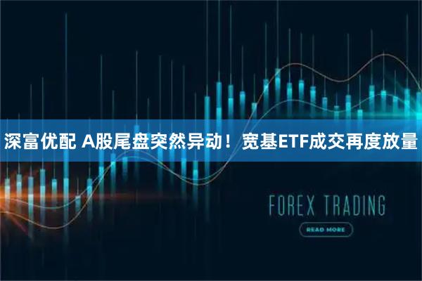 深富优配 A股尾盘突然异动！宽基ETF成交再度放量