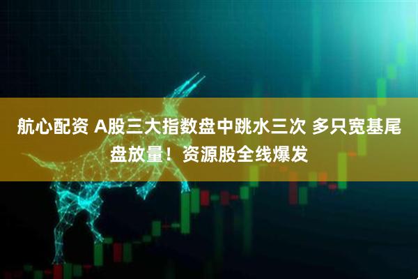 航心配资 A股三大指数盘中跳水三次 多只宽基尾盘放量！资源股全线爆发