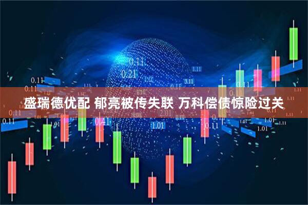 盛瑞德优配 郁亮被传失联 万科偿债惊险过关