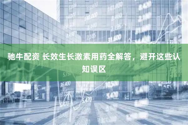 驰牛配资 长效生长激素用药全解答，避开这些认知误区