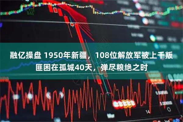 融亿操盘 1950年新疆，108位解放军被上千叛匪困在孤城40天，弹尽粮绝之时