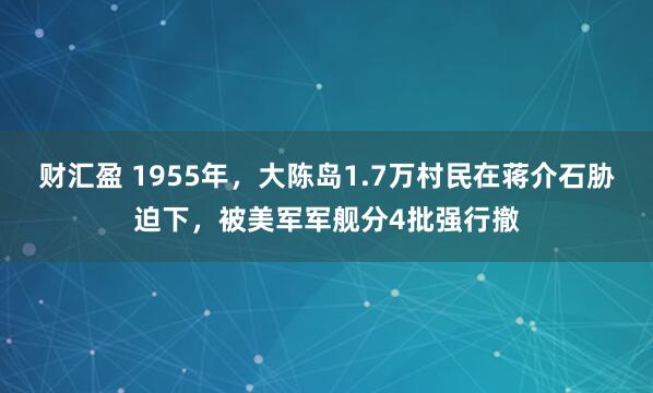 财汇盈 1955年，大陈岛1.7万村民在蒋介石胁迫下，被美军军舰分4批强行撤